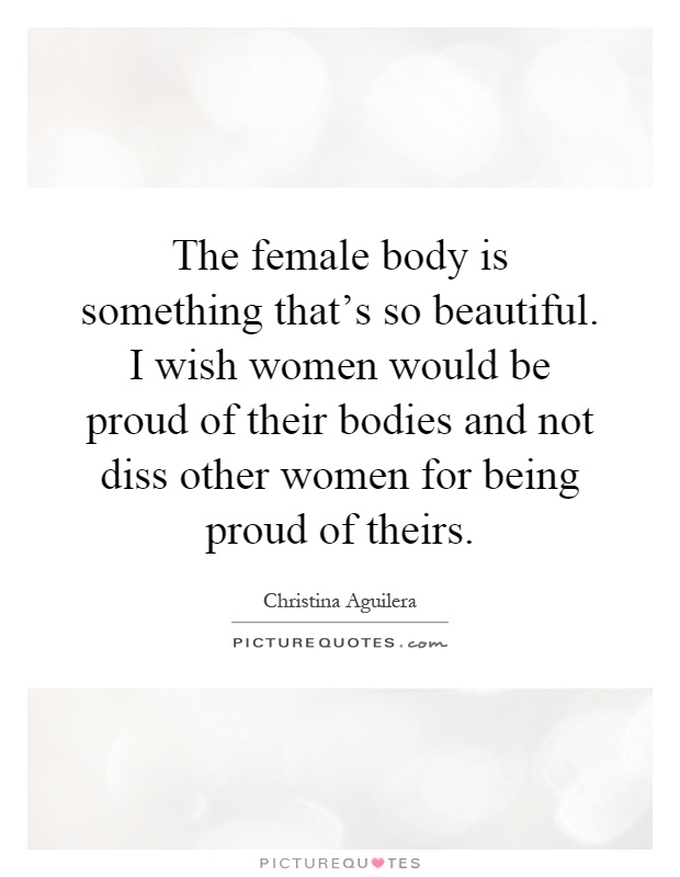 The female body is something that's so beautiful. I wish women would be proud of their bodies and not diss other women for being proud of theirs Picture Quote #1