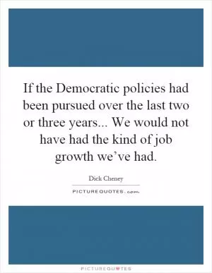 If the Democratic policies had been pursued over the last two or three years... We would not have had the kind of job growth we’ve had Picture Quote #1