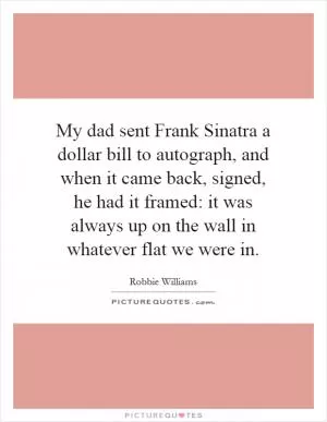My dad sent Frank Sinatra a dollar bill to autograph, and when it came back, signed, he had it framed: it was always up on the wall in whatever flat we were in Picture Quote #1