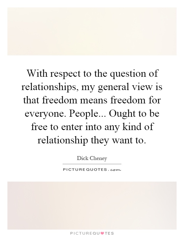 With respect to the question of relationships, my general view is that freedom means freedom for everyone. People... Ought to be free to enter into any kind of relationship they want to Picture Quote #1