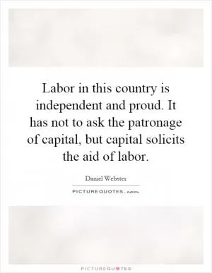 Labor in this country is independent and proud. It has not to ask the patronage of capital, but capital solicits the aid of labor Picture Quote #1