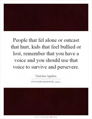 People that fel alone or outcast that hurt, kids that feel bullied or lost, remember that you have a voice and you should use that voice to survive and persevere Picture Quote #1