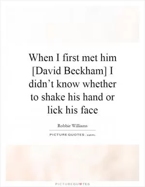 When I first met him [David Beckham] I didn’t know whether to shake his hand or lick his face Picture Quote #1