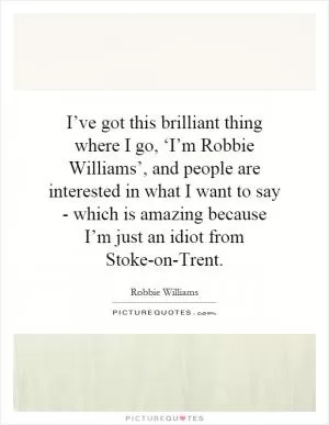 I’ve got this brilliant thing where I go, ‘I’m Robbie Williams’, and people are interested in what I want to say - which is amazing because I’m just an idiot from Stoke-on-Trent Picture Quote #1