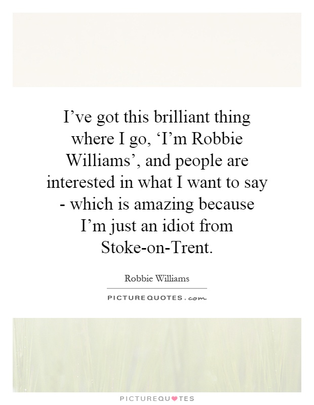 I've got this brilliant thing where I go, ‘I'm Robbie Williams', and people are interested in what I want to say - which is amazing because I'm just an idiot from Stoke-on-Trent Picture Quote #1