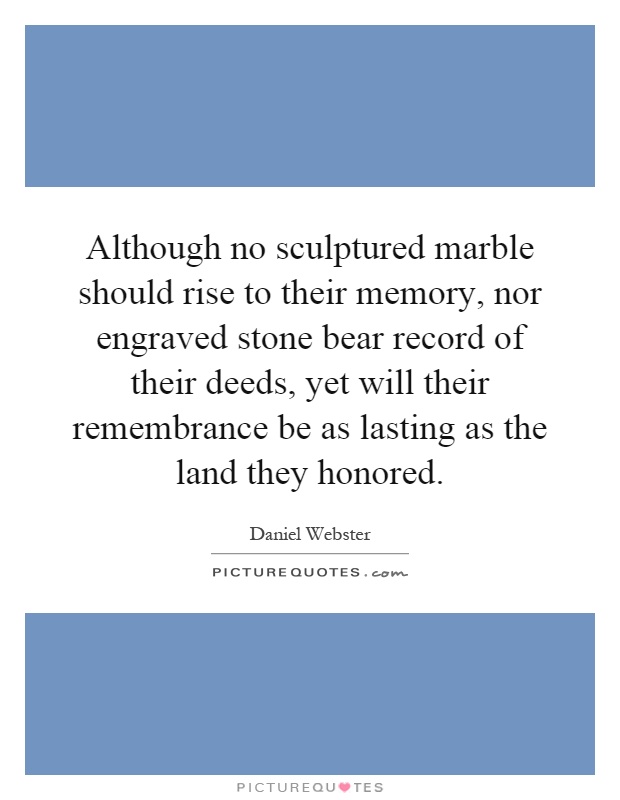 Although no sculptured marble should rise to their memory, nor engraved stone bear record of their deeds, yet will their remembrance be as lasting as the land they honored Picture Quote #1