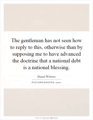 The gentleman has not seen how to reply to this, otherwise than by supposing me to have advanced the doctrine that a national debt is a national blessing Picture Quote #1