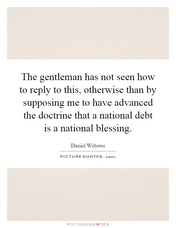 The gentleman has not seen how to reply to this, otherwise than by supposing me to have advanced the doctrine that a national debt is a national blessing Picture Quote #1