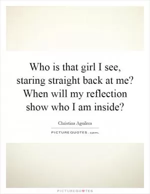 Who is that girl I see, staring straight back at me? When will my reflection show who I am inside? Picture Quote #1