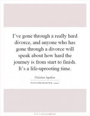 I’ve gone through a really hard divorce, and anyone who has gone through a divorce will speak about how hard the journey is from start to finish. It’s a life-uprooting time Picture Quote #1