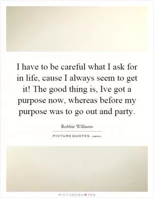 I have to be careful what I ask for in life, cause I always seem to get it! The good thing is, Ive got a purpose now, whereas before my purpose was to go out and party Picture Quote #1