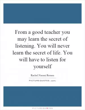 From a good teacher you may learn the secret of listening. You will never learn the secret of life. You will have to listen for yourself Picture Quote #1