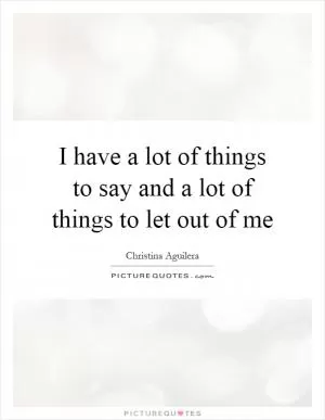 I have a lot of things to say and a lot of things to let out of me Picture Quote #1