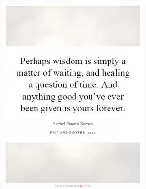Perhaps wisdom is simply a matter of waiting, and healing a question of time. And anything good you’ve ever been given is yours forever Picture Quote #1