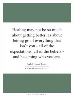 Healing may not be so much about getting better, as about letting go of everything that isn’t you - all of the expectations, all of the beliefs - and becoming who you are Picture Quote #1