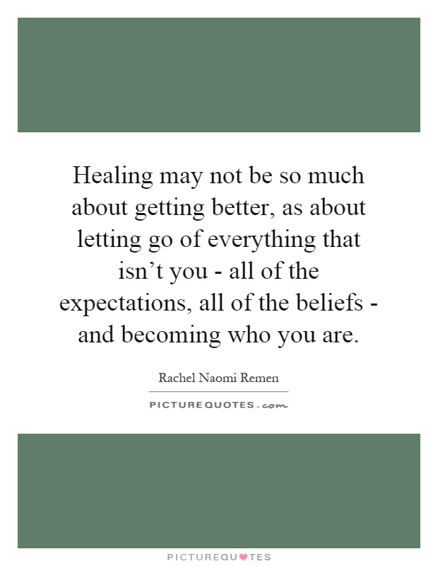 Healing may not be so much about getting better, as about letting go of everything that isn't you - all of the expectations, all of the beliefs - and becoming who you are Picture Quote #1