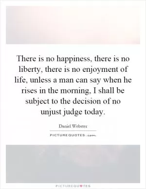 There is no happiness, there is no liberty, there is no enjoyment of life, unless a man can say when he rises in the morning, I shall be subject to the decision of no unjust judge today Picture Quote #1