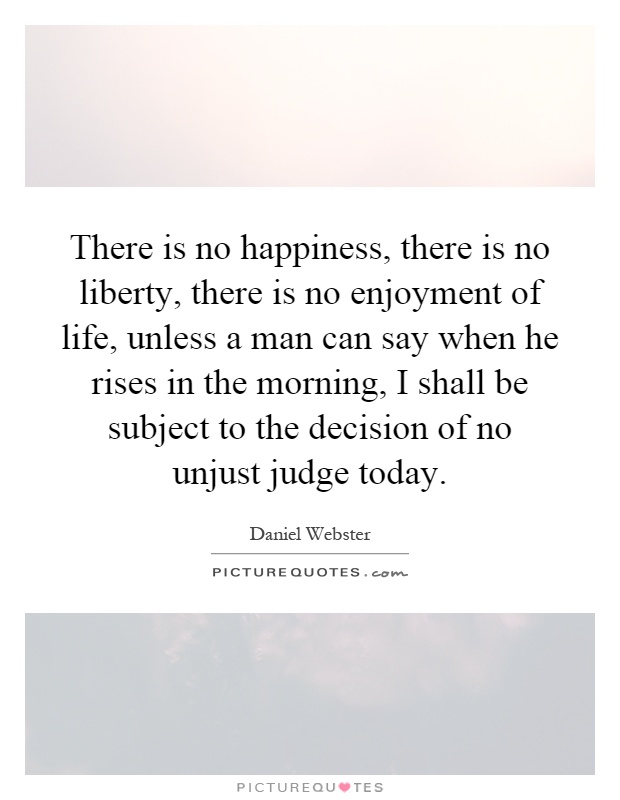 There is no happiness, there is no liberty, there is no enjoyment of life, unless a man can say when he rises in the morning, I shall be subject to the decision of no unjust judge today Picture Quote #1