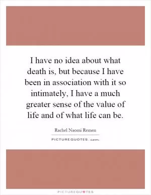 I have no idea about what death is, but because I have been in association with it so intimately, I have a much greater sense of the value of life and of what life can be Picture Quote #1