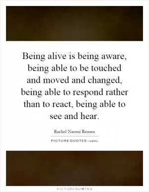 Being alive is being aware, being able to be touched and moved and changed, being able to respond rather than to react, being able to see and hear Picture Quote #1