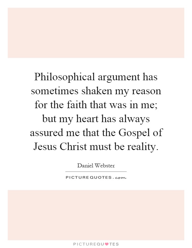 Philosophical argument has sometimes shaken my reason for the faith that was in me; but my heart has always assured me that the Gospel of Jesus Christ must be reality Picture Quote #1