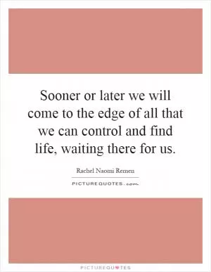 Sooner or later we will come to the edge of all that we can control and find life, waiting there for us Picture Quote #1