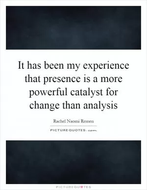 It has been my experience that presence is a more powerful catalyst for change than analysis Picture Quote #1