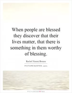 When people are blessed they discover that their lives matter, that there is something in them worthy of blessing Picture Quote #1