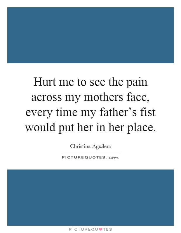 Hurt me to see the pain across my mothers face, every time my father's fist would put her in her place Picture Quote #1