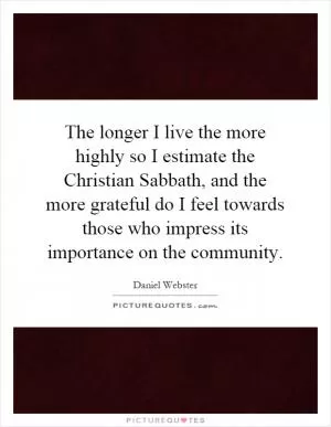 The longer I live the more highly so I estimate the Christian Sabbath, and the more grateful do I feel towards those who impress its importance on the community Picture Quote #1
