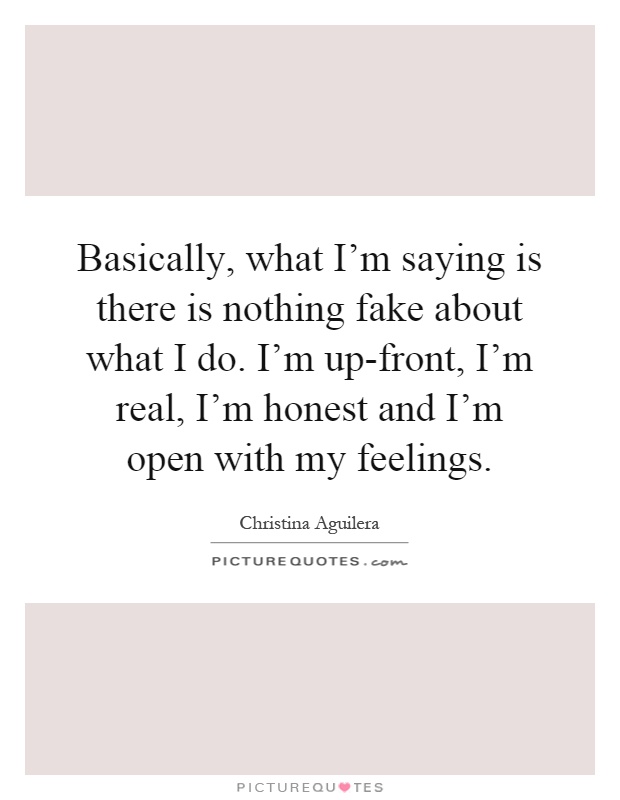 Basically, what I'm saying is there is nothing fake about what I do. I'm up-front, I'm real, I'm honest and I'm open with my feelings Picture Quote #1