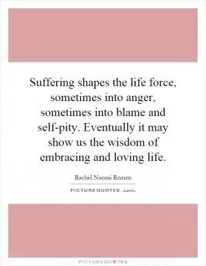 Suffering shapes the life force, sometimes into anger, sometimes into blame and self-pity. Eventually it may show us the wisdom of embracing and loving life Picture Quote #1
