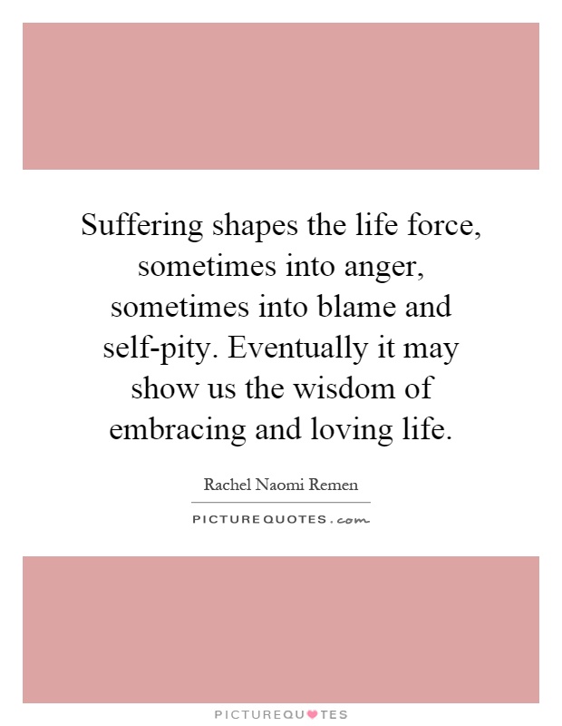 Suffering shapes the life force, sometimes into anger, sometimes into blame and self-pity. Eventually it may show us the wisdom of embracing and loving life Picture Quote #1