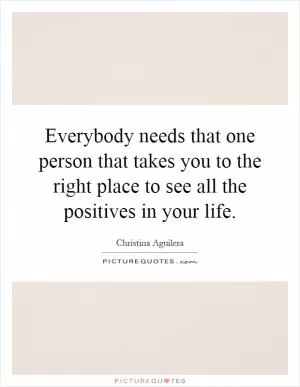 Everybody needs that one person that takes you to the right place to see all the positives in your life Picture Quote #1