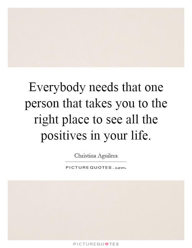 Everybody needs that one person that takes you to the right place to see all the positives in your life Picture Quote #1