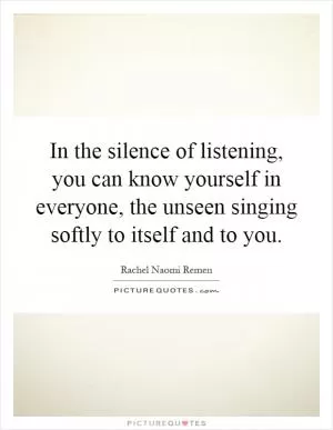 In the silence of listening, you can know yourself in everyone, the unseen singing softly to itself and to you Picture Quote #1