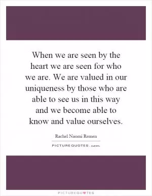When we are seen by the heart we are seen for who we are. We are valued in our uniqueness by those who are able to see us in this way and we become able to know and value ourselves Picture Quote #1