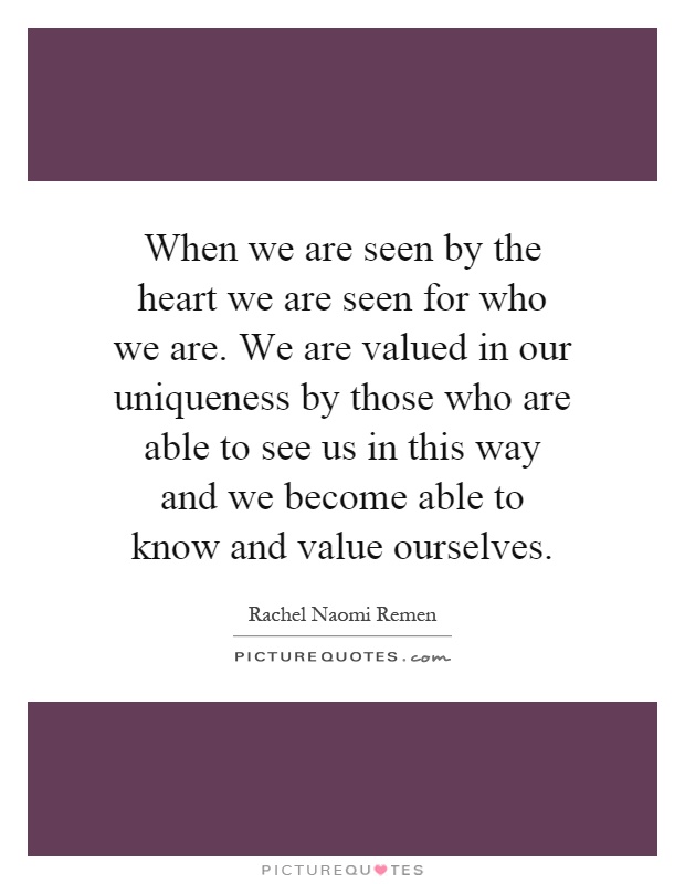 When we are seen by the heart we are seen for who we are. We are valued in our uniqueness by those who are able to see us in this way and we become able to know and value ourselves Picture Quote #1