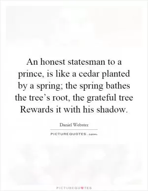 An honest statesman to a prince, is like a cedar planted by a spring; the spring bathes the tree’s root, the grateful tree Rewards it with his shadow Picture Quote #1