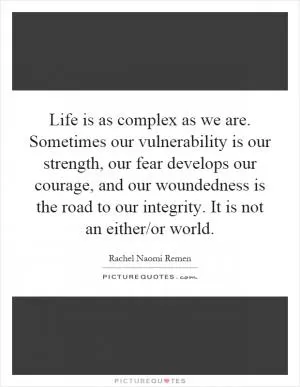 Life is as complex as we are. Sometimes our vulnerability is our strength, our fear develops our courage, and our woundedness is the road to our integrity. It is not an either/or world Picture Quote #1