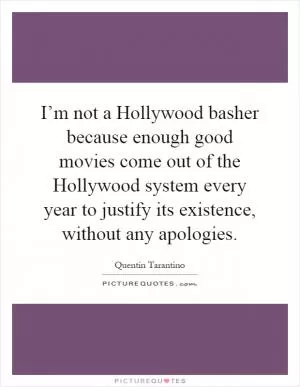I’m not a Hollywood basher because enough good movies come out of the Hollywood system every year to justify its existence, without any apologies Picture Quote #1