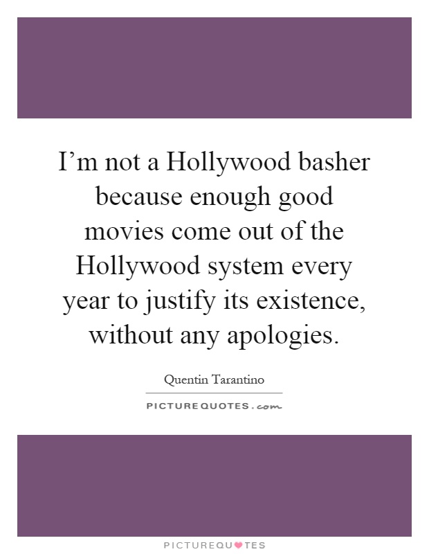 I'm not a Hollywood basher because enough good movies come out of the Hollywood system every year to justify its existence, without any apologies Picture Quote #1