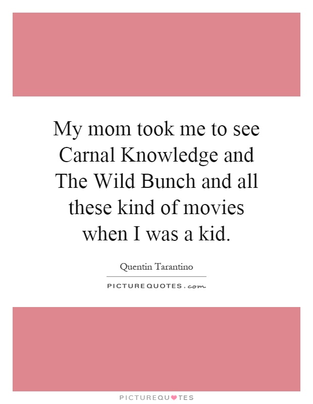 My mom took me to see Carnal Knowledge and The Wild Bunch and all these kind of movies when I was a kid Picture Quote #1