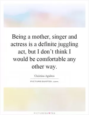 Being a mother, singer and actress is a definite juggling act, but I don’t think I would be comfortable any other way Picture Quote #1