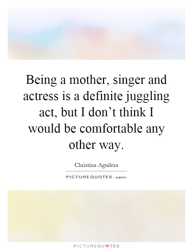 Being a mother, singer and actress is a definite juggling act, but I don't think I would be comfortable any other way Picture Quote #1