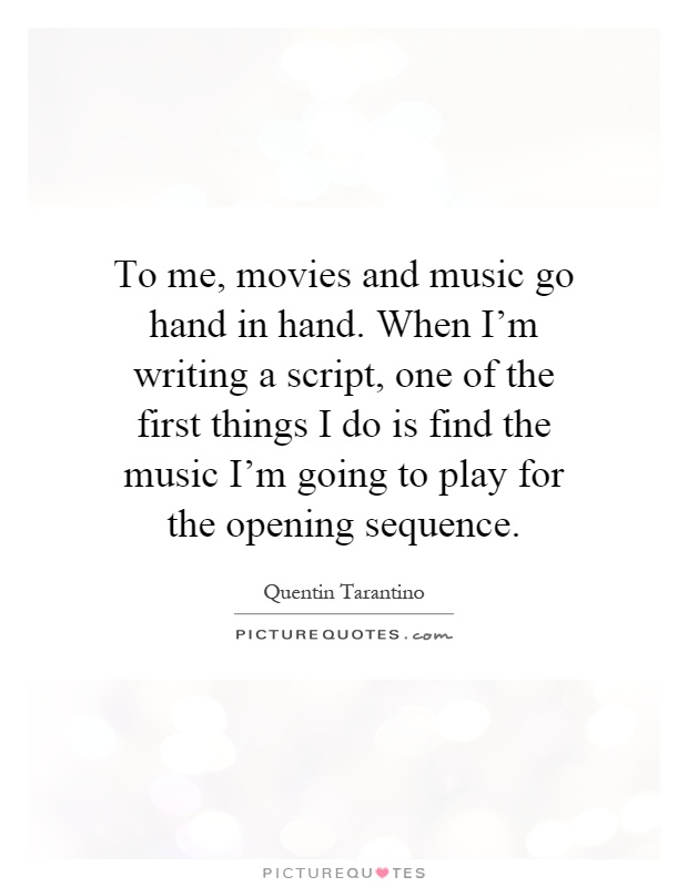 To me, movies and music go hand in hand. When I'm writing a script, one of the first things I do is find the music I'm going to play for the opening sequence Picture Quote #1