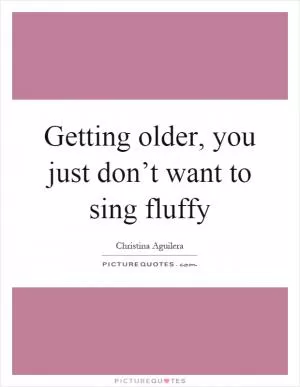 Getting older, you just don’t want to sing fluffy Picture Quote #1