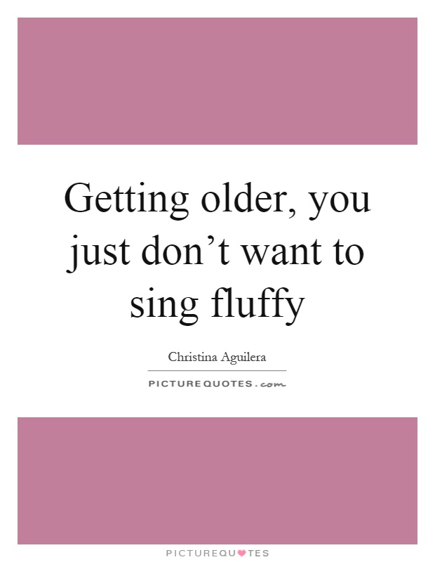 Getting older, you just don't want to sing fluffy Picture Quote #1
