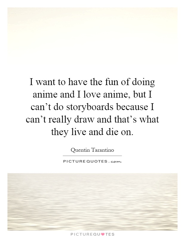 I want to have the fun of doing anime and I love anime, but I can't do storyboards because I can't really draw and that's what they live and die on Picture Quote #1