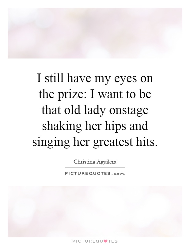 I still have my eyes on the prize: I want to be that old lady onstage shaking her hips and singing her greatest hits Picture Quote #1